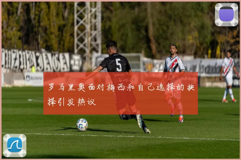 罗马里奥面对梅西和自己选择的抉择引发热议