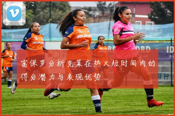 富保罗分析克莱在热火短时间内的得分潜力与表现优势