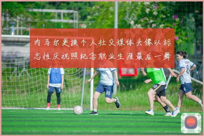 内马尔更换个人社交媒体头像以标志性庆祝照纪念职业生涯最后一舞