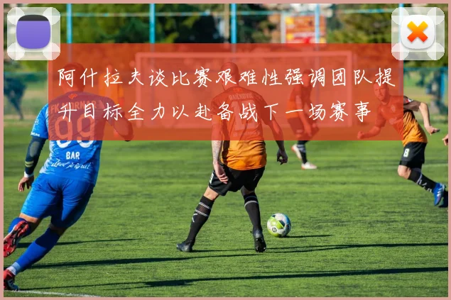 阿什拉夫谈比赛艰难性强调团队提升目标全力以赴备战下一场赛事