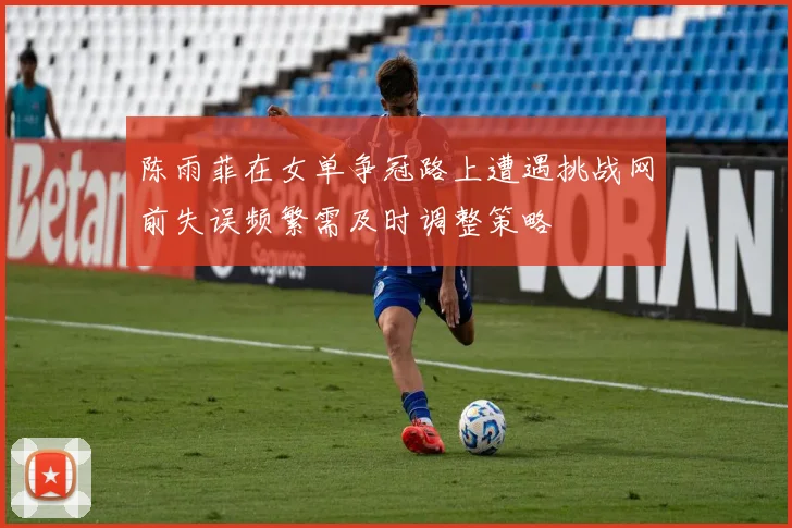 陈雨菲在女单争冠路上遭遇挑战网前失误频繁需及时调整策略