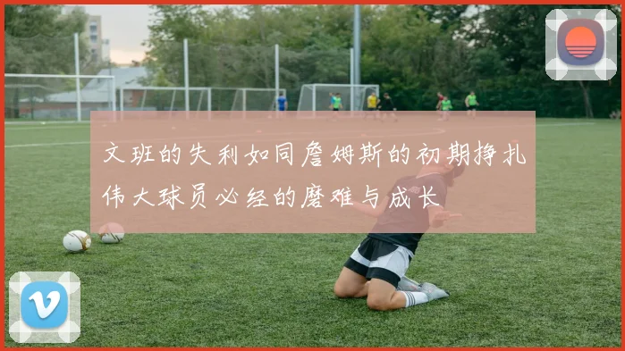文班的失利如同詹姆斯的初期挣扎伟大球员必经的磨难与成长