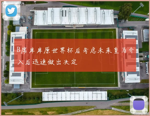 B席库库原世界杯后考虑未来皇马介入后迅速做出决定