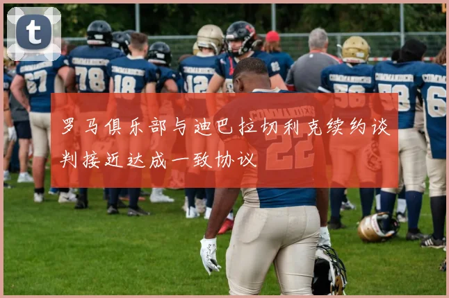 罗马俱乐部与迪巴拉切利克续约谈判接近达成一致协议