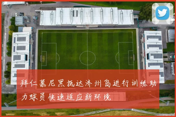 拜仁慕尼黑抵达济州岛进行训练助力球员快速适应新环境