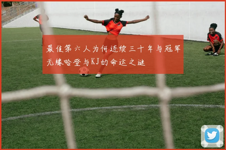 最佳第六人为何连续三十年与冠军无缘哈登与KJ的命运之谜