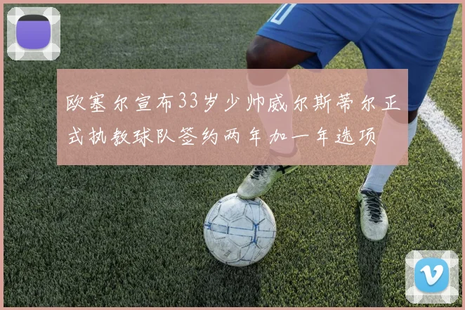 欧塞尔宣布33岁少帅威尔斯蒂尔正式执教球队签约两年加一年选项