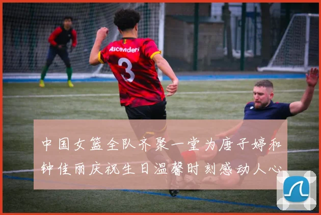中国女篮全队齐聚一堂为唐子婷和钟佳丽庆祝生日温馨时刻感动人心