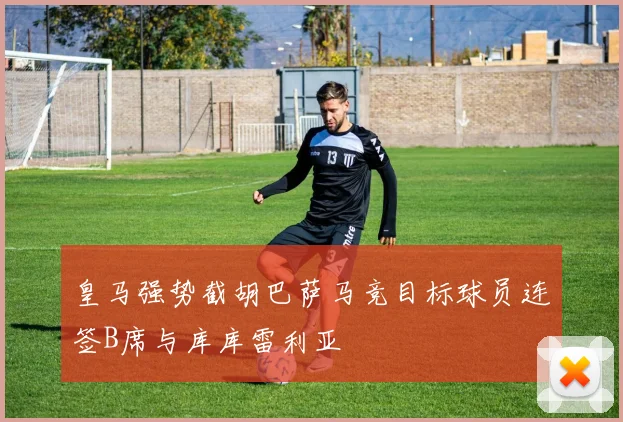 皇马强势截胡巴萨马竞目标球员连签B席与库库雷利亚
