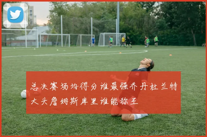 总决赛场均得分谁最强乔丹杜兰特大头詹姆斯库里谁能称王
